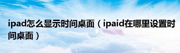 ipad怎么显示时间桌面（ipaid在哪里设置时间桌面）