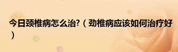 今日颈椎病怎么治?（劲椎病应该如何治疗好）