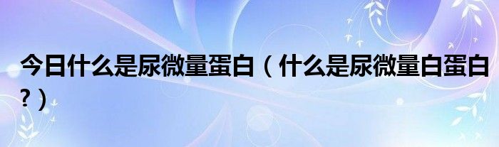 今日什么是尿微量蛋白（什么是尿微量白蛋白?）