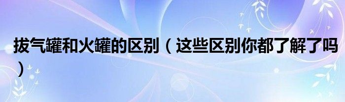 拔气罐和火罐的区别（这些区别你都了解了吗）