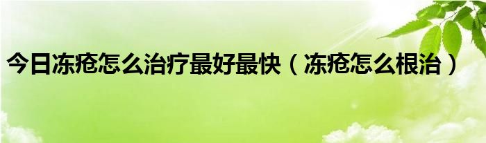 今日冻疮怎么治疗最好最快（冻疮怎么根治）