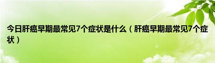 今日肝癌早期最常见7个症状是什么（肝癌早期最常见7个症状）