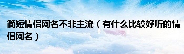 简短情侣网名不非主流（有什么比较好听的情侣网名）