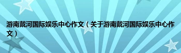 游南戴河国际娱乐中心作文（关于游南戴河国际娱乐中心作文）