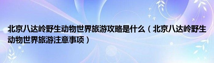 北京八达岭野生动物世界旅游攻略是什么（北京八达岭野生动物世界旅游注意事项）