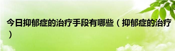 今日抑郁症的治疗手段有哪些（抑郁症的治疗）