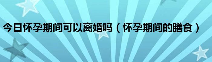 今日怀孕期间可以离婚吗（怀孕期间的膳食）