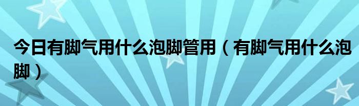 今日有脚气用什么泡脚管用（有脚气用什么泡脚）