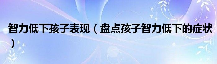 智力低下孩子表现（盘点孩子智力低下的症状）