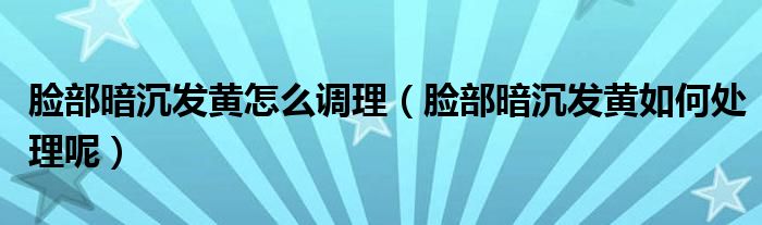 脸部暗沉发黄怎么调理（脸部暗沉发黄如何处理呢）