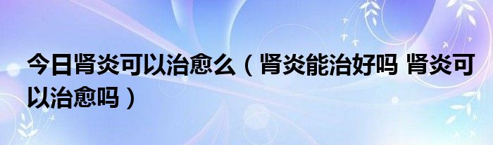 今日肾炎可以治愈么（肾炎能治好吗 肾炎可以治愈吗）