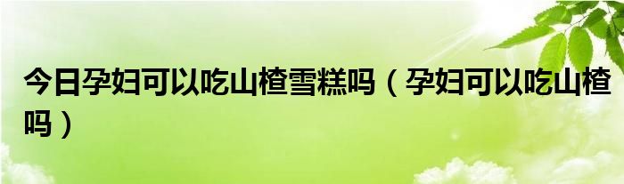 今日孕妇可以吃山楂雪糕吗（孕妇可以吃山楂吗）