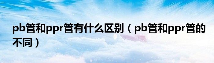 pb管和ppr管有什么区别（pb管和ppr管的不同）