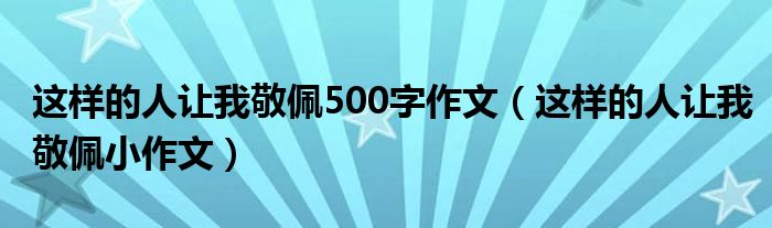 这样的人让我敬佩500字作文（这样的人让我敬佩小作文）