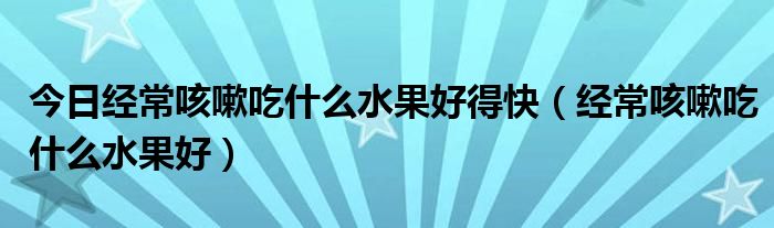 今日经常咳嗽吃什么水果好得快（经常咳嗽吃什么水果好）