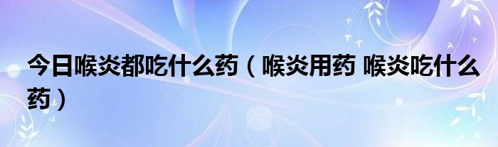 今日喉炎都吃什么药（喉炎用药 喉炎吃什么药）