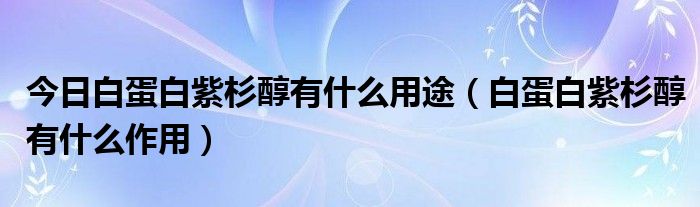 今日白蛋白紫杉醇有什么用途（白蛋白紫杉醇有什么作用）