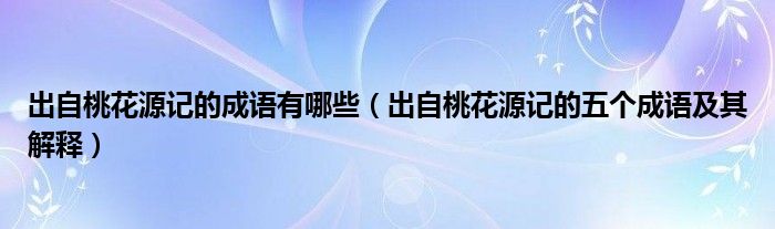 出自桃花源记的成语有哪些（出自桃花源记的五个成语及其解释）