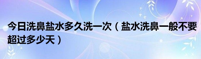 今日洗鼻盐水多久洗一次（盐水洗鼻一般不要超过多少天）