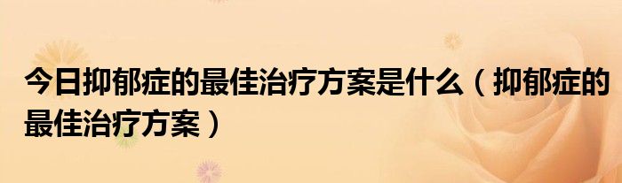 今日抑郁症的最佳治疗方案是什么（抑郁症的最佳治疗方案）