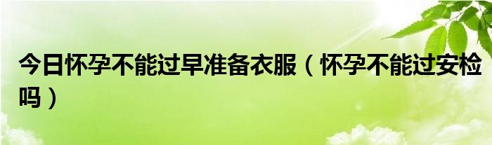 今日怀孕不能过早准备衣服（怀孕不能过安检吗）