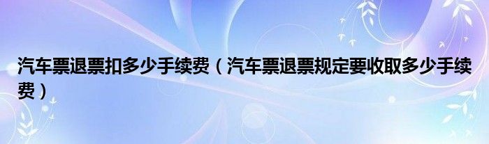 汽车票退票扣多少手续费（汽车票退票规定要收取多少手续费）