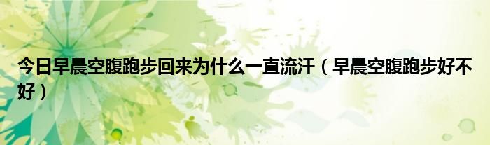 今日早晨空腹跑步回来为什么一直流汗（早晨空腹跑步好不好）