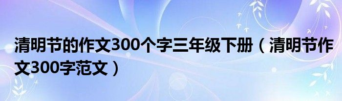 清明节的作文300个字三年级下册（清明节作文300字范文）