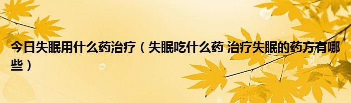 今日失眠用什么药治疗（失眠吃什么药 治疗失眠的药方有哪些）