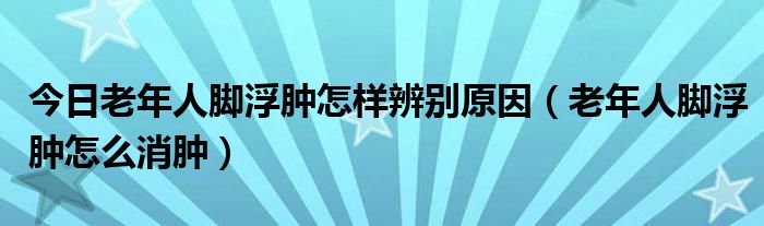 今日老年人脚浮肿怎样辨别原因（老年人脚浮肿怎么消肿）