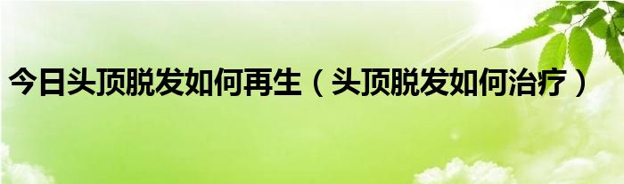 今日头顶脱发如何再生（头顶脱发如何治疗）