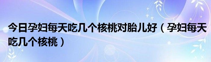 今日孕妇每天吃几个核桃对胎儿好（孕妇每天吃几个核桃）