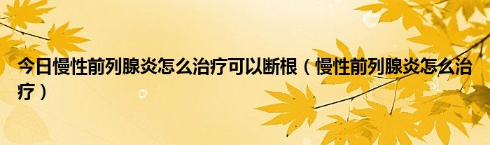 今日慢性前列腺炎怎么治疗可以断根（慢性前列腺炎怎么治疗）