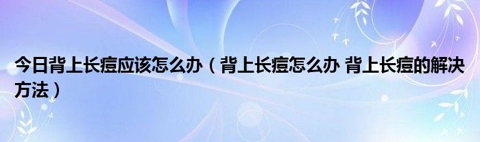 今日背上长痘应该怎么办（背上长痘怎么办 背上长痘的解决方法）