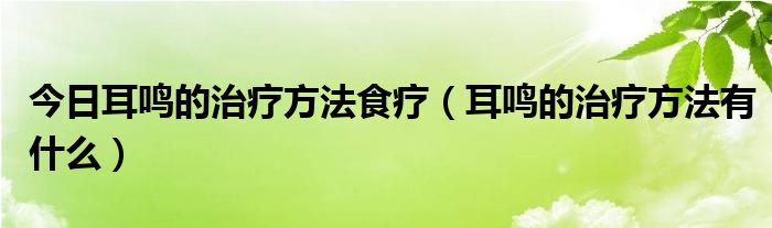 今日耳鸣的治疗方法食疗（耳鸣的治疗方法有什么）