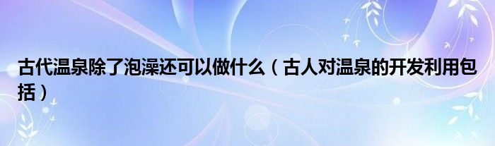 古代温泉除了泡澡还可以做什么（古人对温泉的开发利用包括）