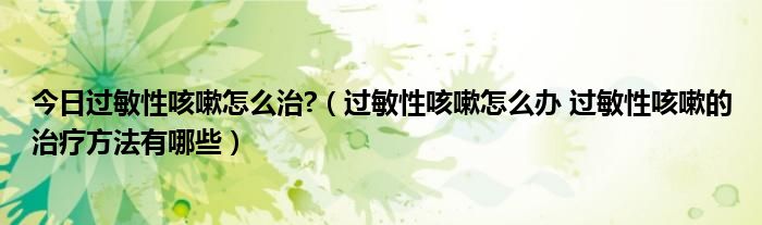 今日过敏性咳嗽怎么治?（过敏性咳嗽怎么办 过敏性咳嗽的治疗方法有哪些）