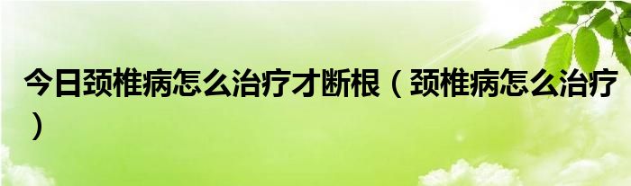 今日颈椎病怎么治疗才断根（颈椎病怎么治疗）