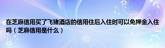 在芝麻信用买了飞猪酒店的信用住后入住时可以免押金入住吗（芝麻信用是什么）