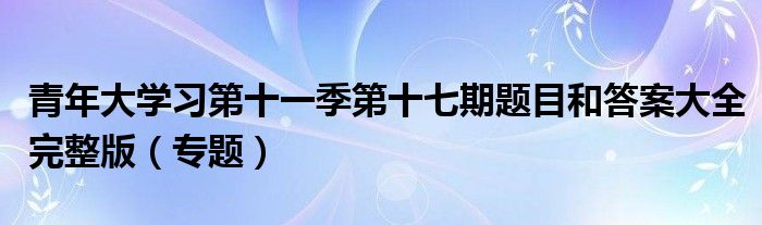 青年大学习第十一季第十七期题目和答案大全完整版（专题）