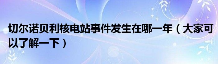 切尔诺贝利核电站事件发生在哪一年（大家可以了解一下）