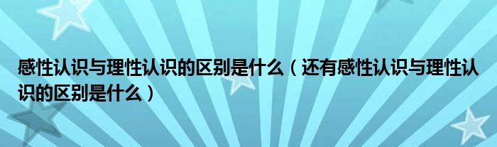 感性认识与理性认识的区别是什么（还有感性认识与理性认识的区别是什么）