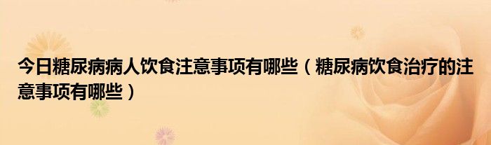 今日糖尿病病人饮食注意事项有哪些（糖尿病饮食治疗的注意事项有哪些）