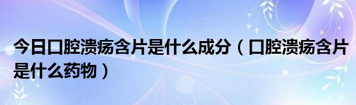 今日口腔溃疡含片是什么成分（口腔溃疡含片是什么药物）