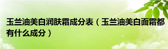 玉兰油美白润肤霜成分表（玉兰油美白面霜都有什么成分）