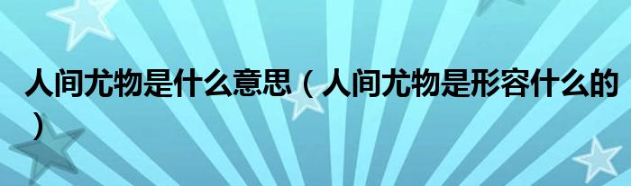 人间尤物是什么意思（人间尤物是形容什么的）