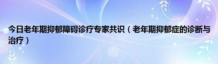 今日老年期抑郁障碍诊疗专家共识（老年期抑郁症的诊断与治疗）