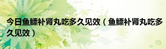 今日鱼鳔补肾丸吃多久见效（鱼鳔补肾丸吃多久见效）