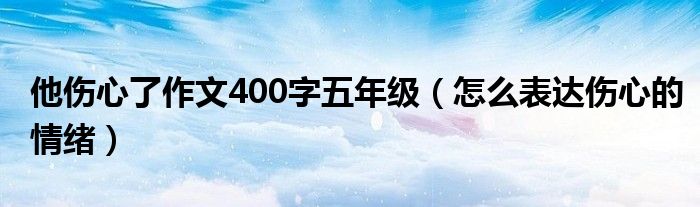 他伤心了作文400字五年级（怎么表达伤心的情绪）