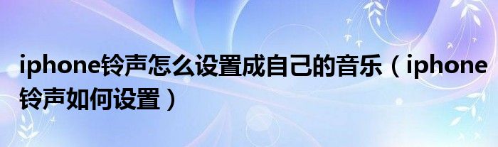 iphone铃声怎么设置成自己的音乐（iphone铃声如何设置）